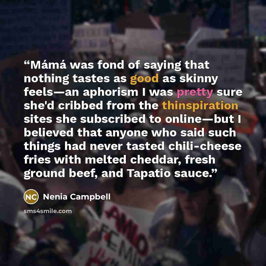 “Mámá was fond of saying that nothing tastes as good as skinny feels—an aphorism I was pretty sure she'd cribbed from the thinspiration sites she subscribed to online—but I believed that anyone who said such things had never tasted chili-cheese fries with melted cheddar, fresh ground beef, and…” quote by Nenia Campbell