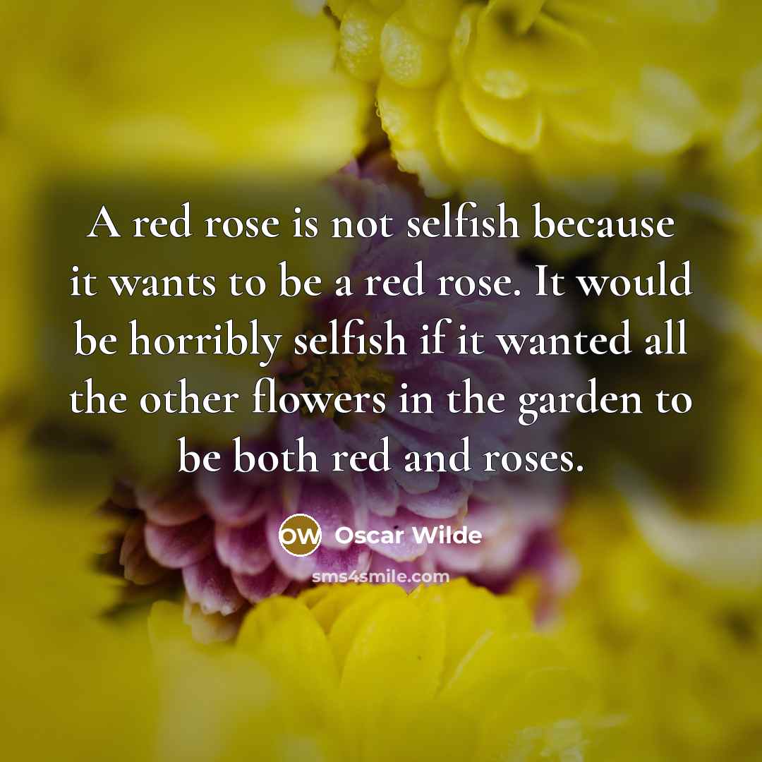 “A red rose is not selfish because it wants to be a red rose. It would be horribly selfish if it wanted all the other flowers in the garden to be both red and roses.” quote by Oscar Wilde