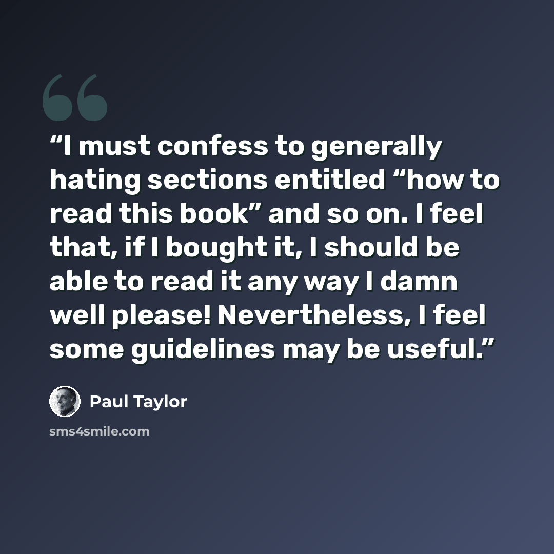 “I must confess to generally hating sections entitled “how to read this book” and so on. I feel that, if I bought it, I should be able to read it any way I damn well please! Nevertheless, I feel some guidelines may be useful.” quote by Paul Taylor
