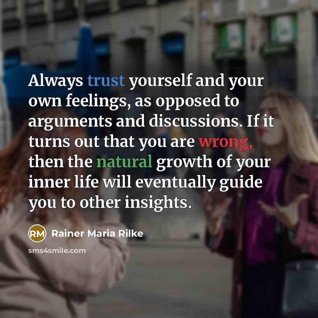 “Always trust yourself and your own feelings, as opposed to arguments and discussions. If it turns out that you are wrong, then the natural growth of your inner life will eventually guide you to other insights.” quote by Rainer Maria Rilke