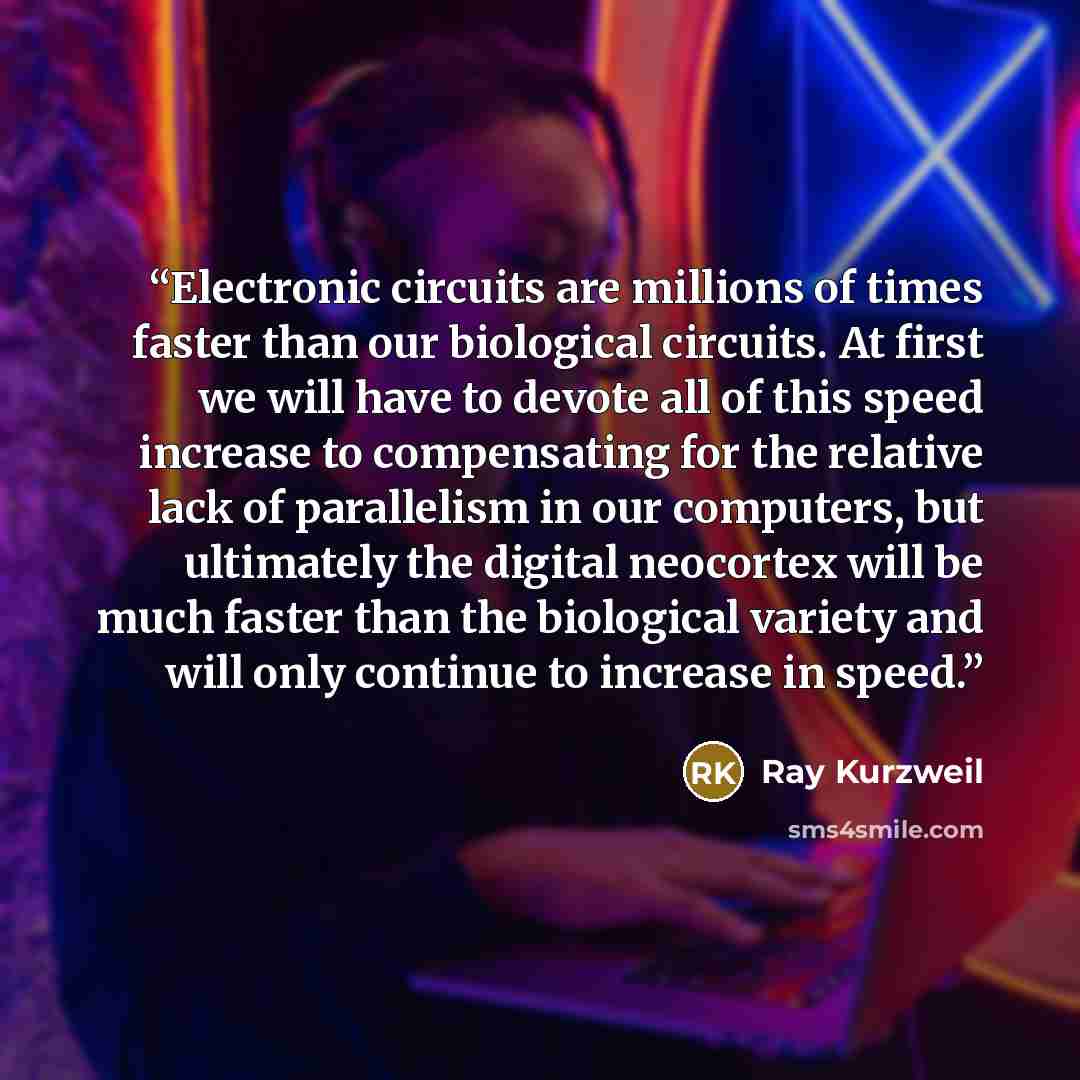 “Electronic circuits are millions of times faster than our biological circuits. At first we will have to devote all of this speed increase to compensating for the relative lack of parallelism in our computers, but ultimately the digital neocortex will be much faster than the biological variety and…” quote by Ray Kurzweil