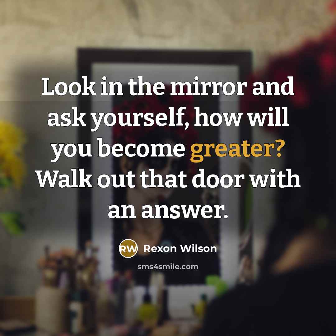 “Look in the mirror and ask yourself, how will you become greater? Walk out that door with an answer.” quote by Rexon Wilson