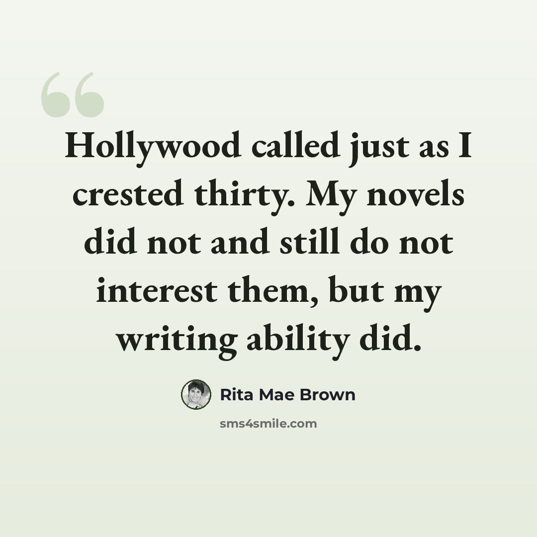 “Hollywood called just as I crested thirty. My novels did not and still do not interest them, but my writing ability did.” quote by Rita Mae Brown