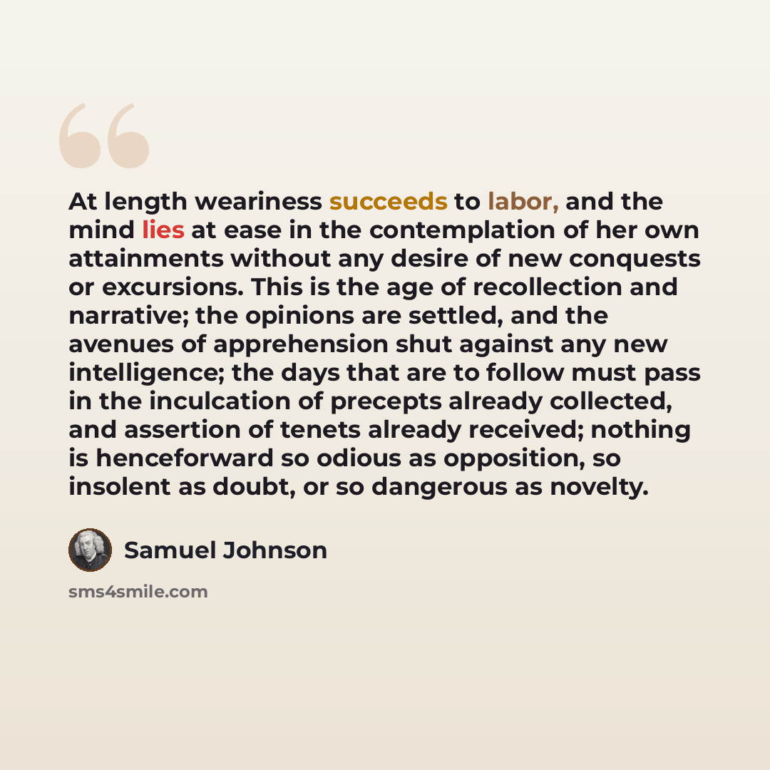 “At length weariness succeeds to labor, and the mind lies at ease in the contemplation of her own attainments without any desire of new conquests or excursions. This is the age of recollection and narrative; the opinions are settled, and the avenues of apprehension shut against any new…” quote by Samuel Johnson