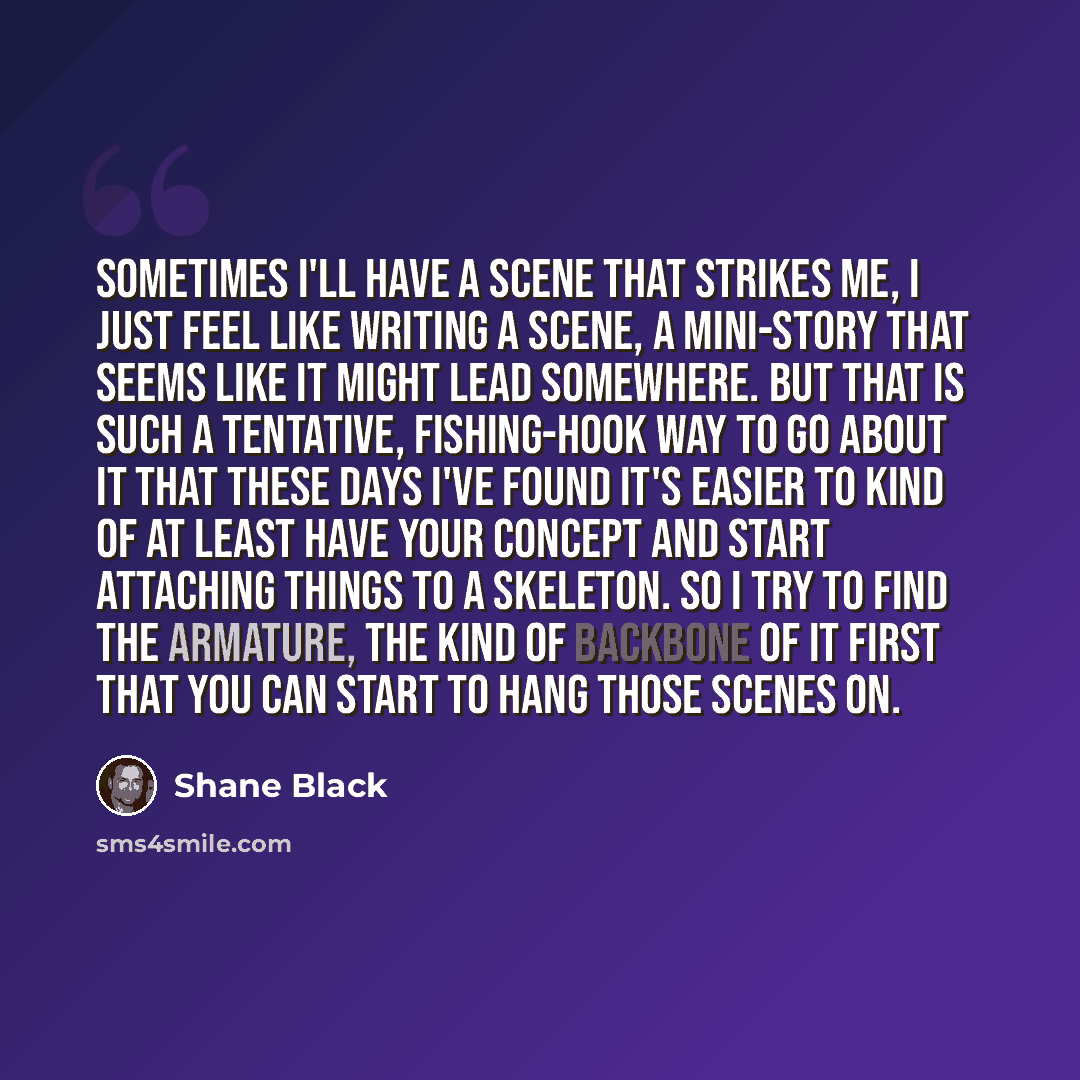 “Sometimes I'll have a scene that strikes me, I just feel like writing a scene, a mini-story that seems like it might lead somewhere. But that is such a tentative, fishing-hook way to go about it that these days I've found it's easier to kind of at least have your concept and start attaching things…” quote by Shane Black