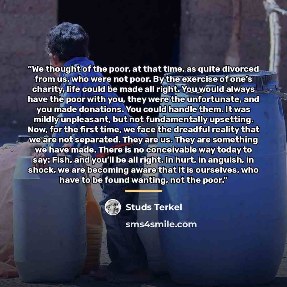 “We thought of the poor, at that time, as quite divorced from us, who were not poor. By the exercise of one’s charity, life could be made all right. You would always have the poor with you, they were the unfortunate, and you made donations. You could handle them. It was mildly unpleasant, but not…” quote by Studs Terkel