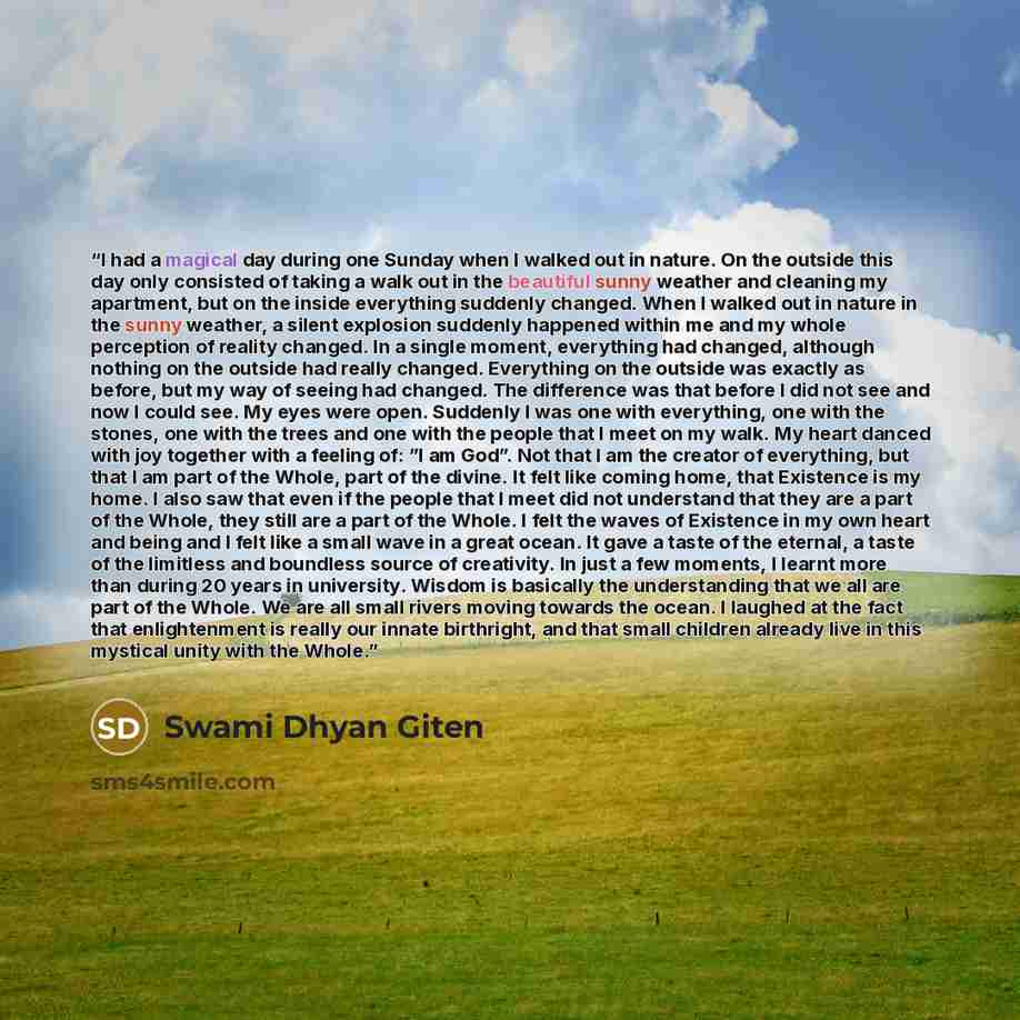 “I had a magical day during one Sunday when I walked out in nature. On the outside this day only consisted of taking a walk out in the beautiful sunny weather and cleaning my apartment, but on the inside everything suddenly changed. When I walked out in nature in the sunny weather, a silent…” quote by Swami Dhyan Giten