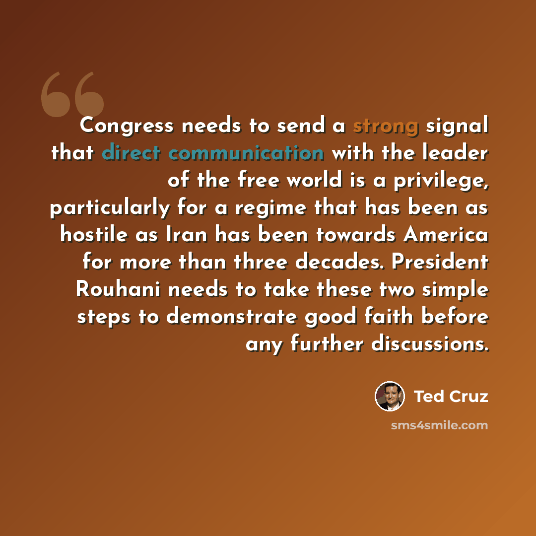 “Congress needs to send a strong signal that direct communication with the leader of the free world is a privilege, particularly for a regime that has been as hostile as Iran has been towards America for more than three decades. President Rouhani needs to take these two simple steps to demonstrate…” quote by Ted Cruz
