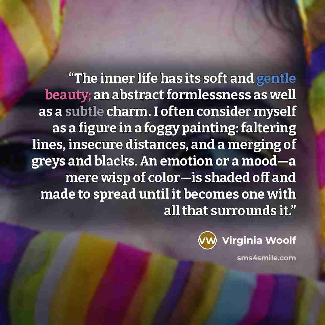 “The inner life has its soft and gentle beauty; an abstract formlessness as well as a subtle charm. I often consider myself as a figure in a foggy painting: faltering lines, insecure distances, and a merging of greys and blacks. An emotion or a mood—a mere wisp of color—is shaded off and made to…” quote by Virginia Woolf