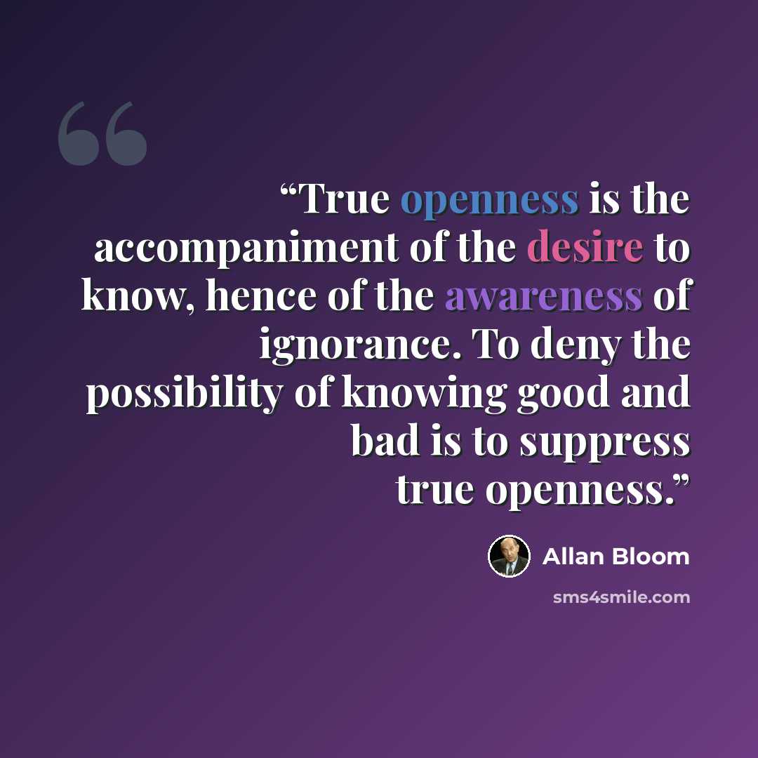 “True openness is the accompaniment of the desire to know, hence of the awareness of ignorance. To deny the possibility of knowing good and bad is to suppress true openness.” quote by Allan Bloom