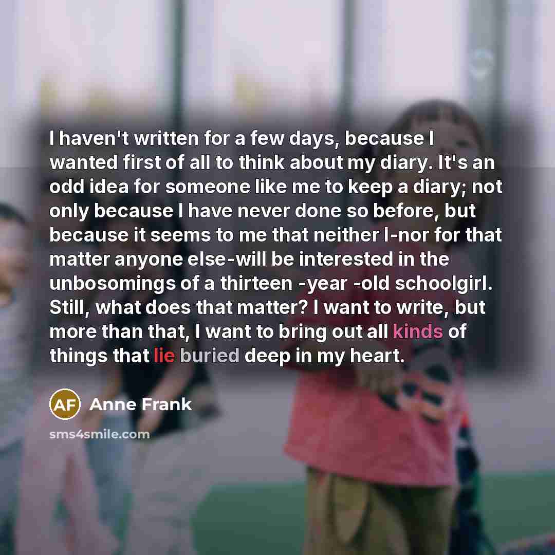 “I haven't written for a few days, because I wanted first of all to think about my diary. It's an odd idea for someone like me to keep a diary; not only because I have never done so before, but because it seems to me that neither I-nor for that matter anyone else-will be interested in the…” quote by Anne Frank