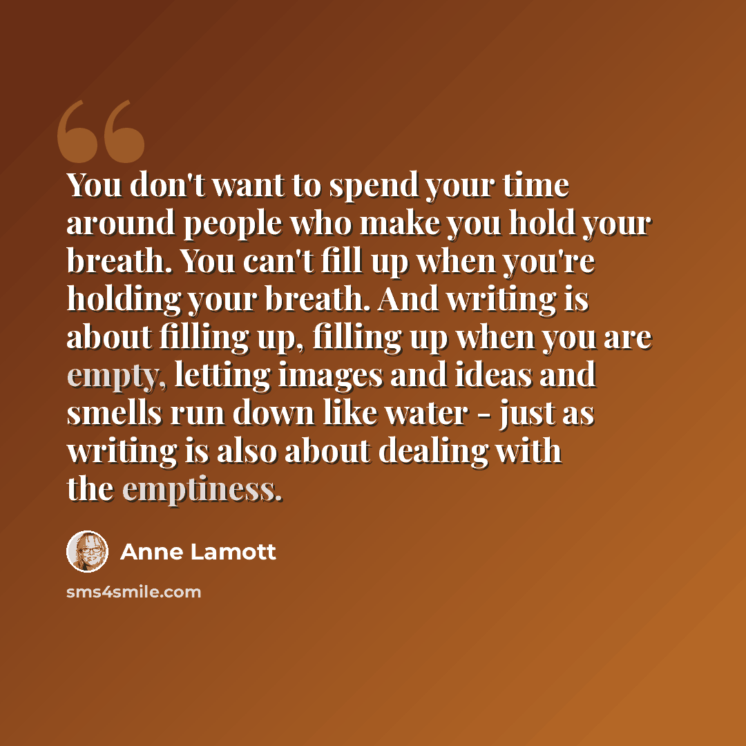“You don't want to spend your time around people who make you hold your breath. You can't fill up when you're holding your breath. And writing is about filling up, filling up when you are empty, letting images and ideas and smells run down like water - just as writing is also about dealing with the…” quote by Anne Lamott