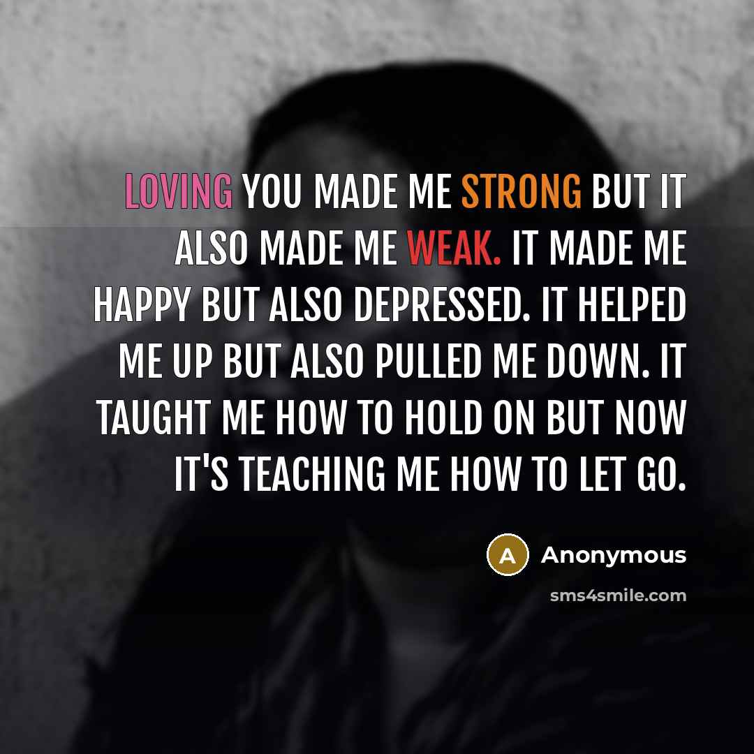 “Loving you made me strong but it also made me weak. It made me happy but also depressed. It helped me up but also pulled me down. It taught me how to hold on but now it's teaching me how to let go.” quote by Anonymous