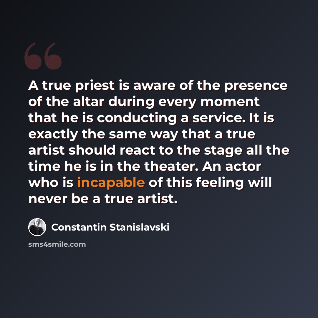 “A true priest is aware of the presence of the altar during every moment that he is conducting a service. It is exactly the same way that a true artist should react to the stage all the time he is in the theater. An actor who is incapable of this feeling will never be a true artist.” quote by Constantin Stanislavski