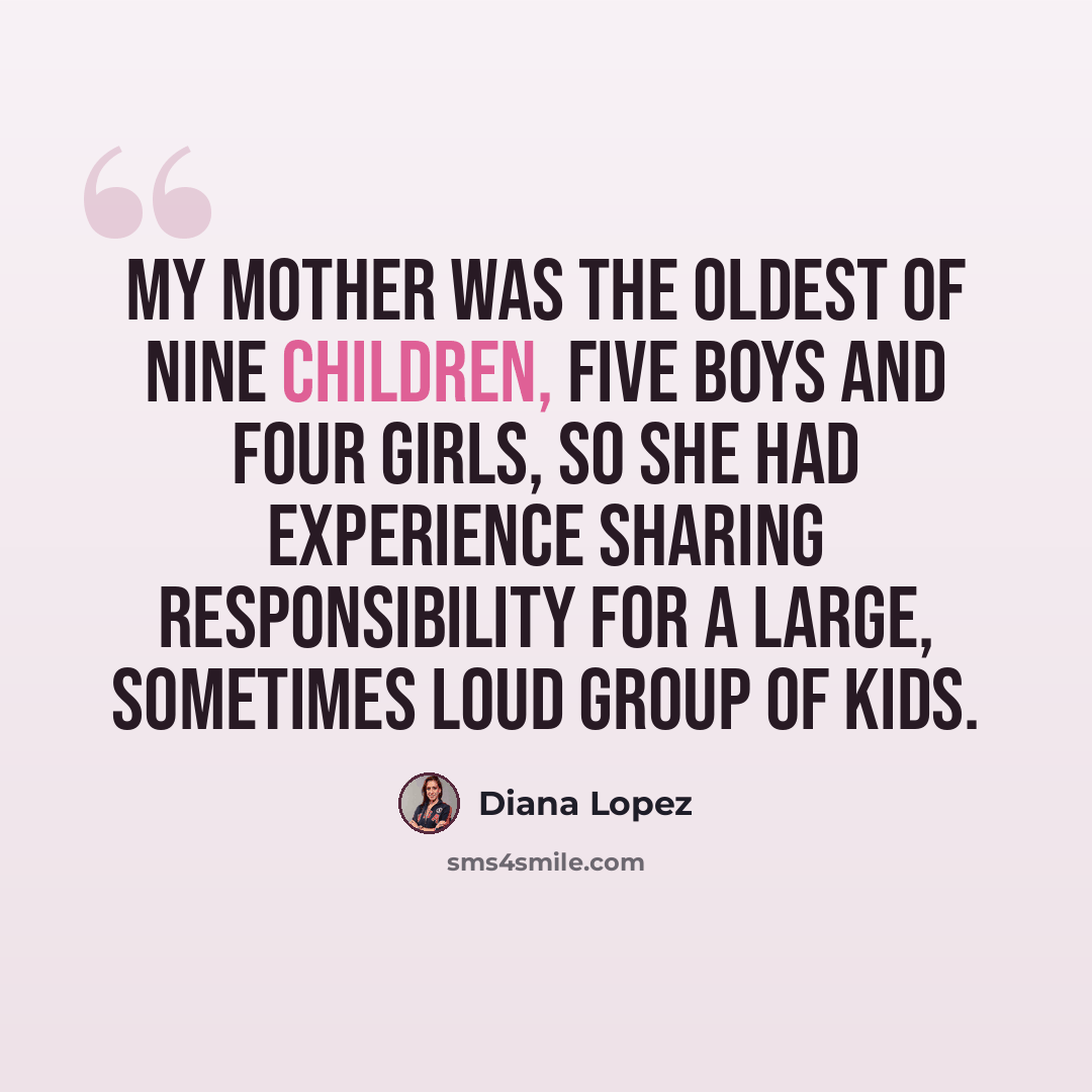 “My mother was the oldest of nine children, five boys and four girls, so she had experience sharing responsibility for a large, sometimes loud group of kids.” quote by Diana Lopez
