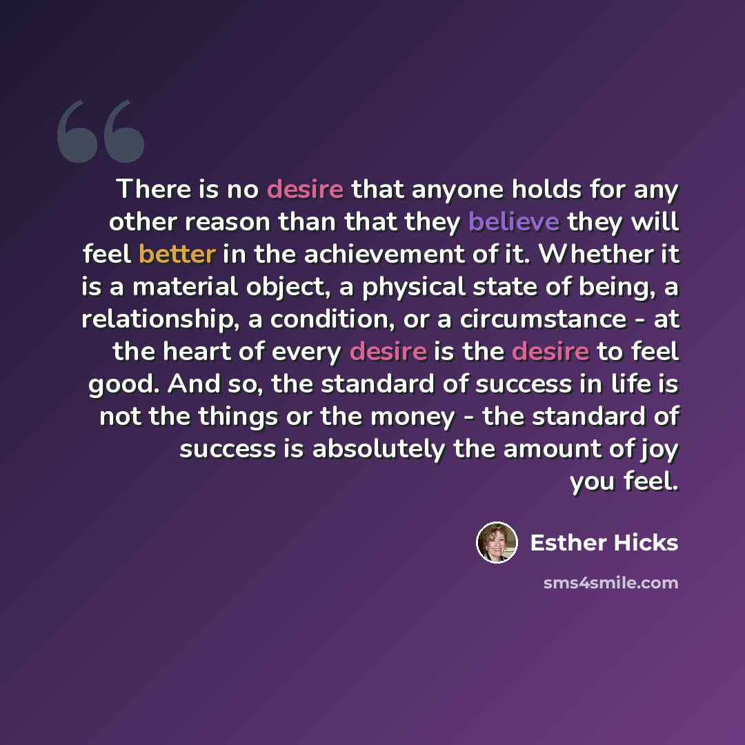 “There is no desire that anyone holds for any other reason than that they believe they will feel better in the achievement of it. Whether it is a material object, a physical state of being, a relationship, a condition, or a circumstance - at the heart of every desire is the desire to feel good. And…” quote by Esther Hicks