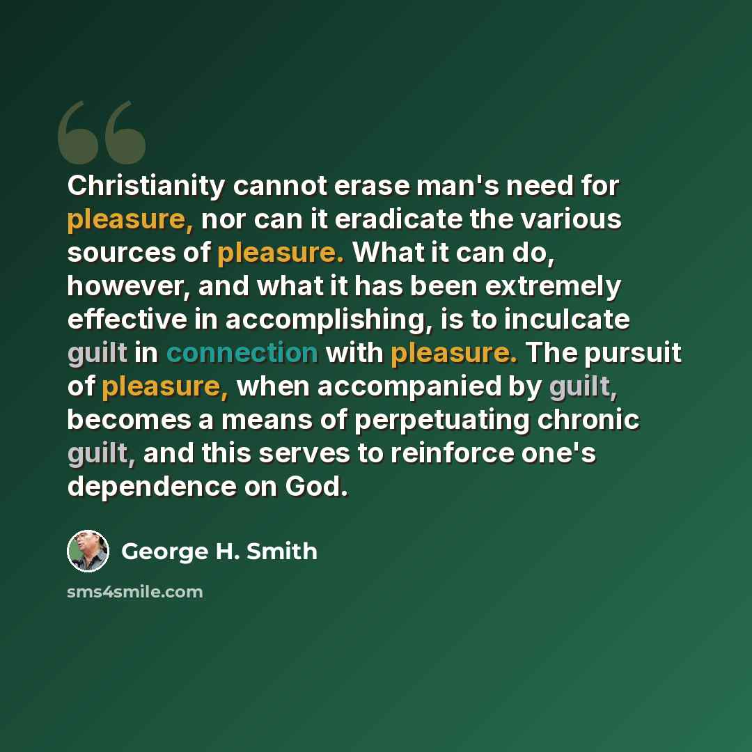 “Christianity cannot erase man's need for pleasure, nor can it eradicate the various sources of pleasure. What it can do, however, and what it has been extremely effective in accomplishing, is to inculcate guilt in connection with pleasure. The pursuit of pleasure, when accompanied by guilt…” quote by George H. Smith