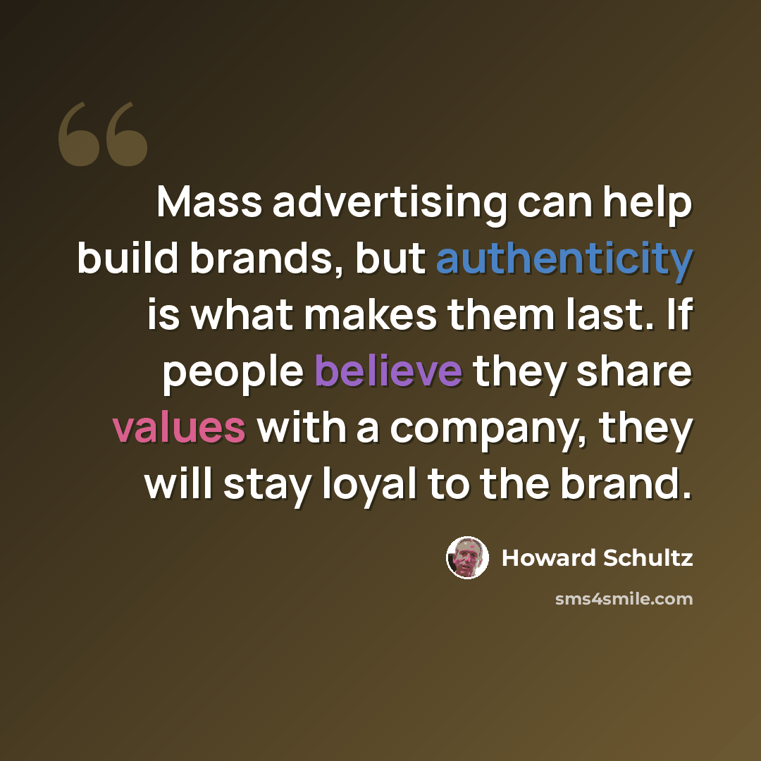 “Mass advertising can help build brands, but authenticity is what makes them last. If people believe they share values with a company, they will stay loyal to the brand.” quote by Howard Schultz