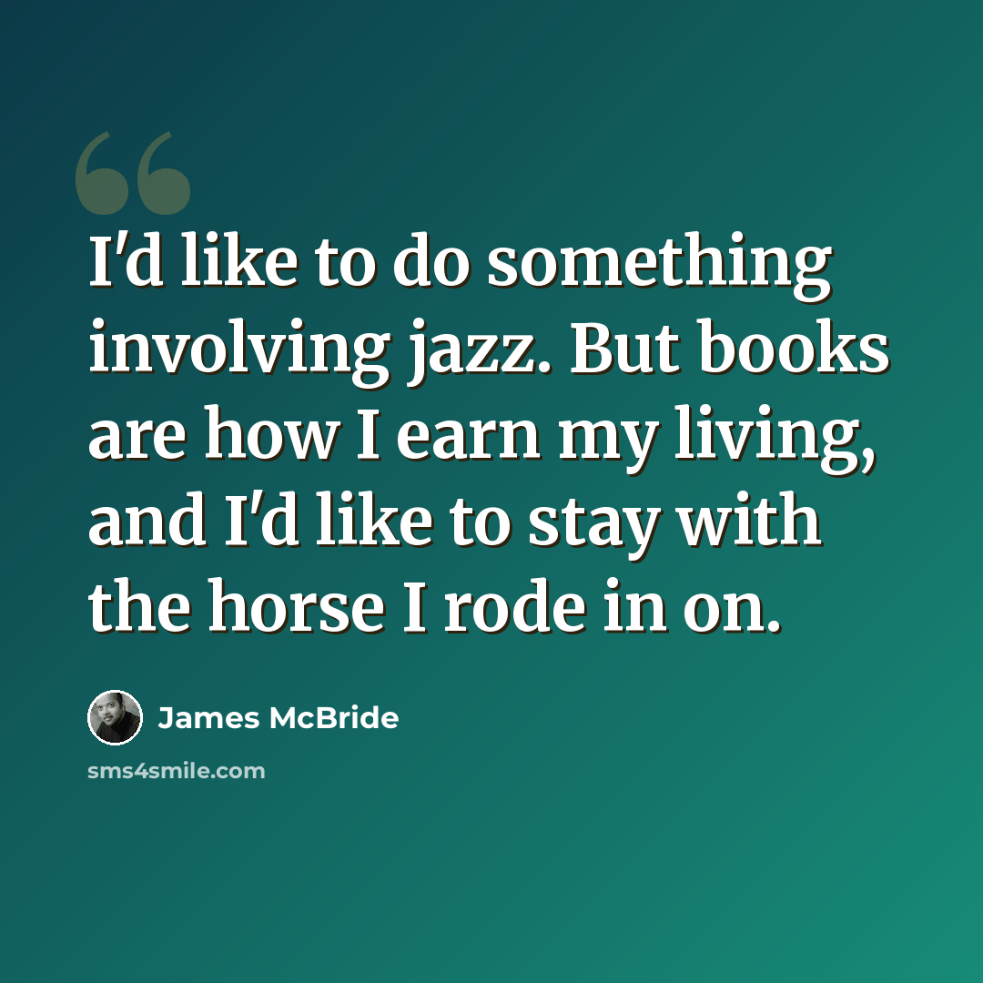 “I'd like to do something involving jazz. But books are how I earn my living, and I'd like to stay with the horse I rode in on.” quote by James McBride