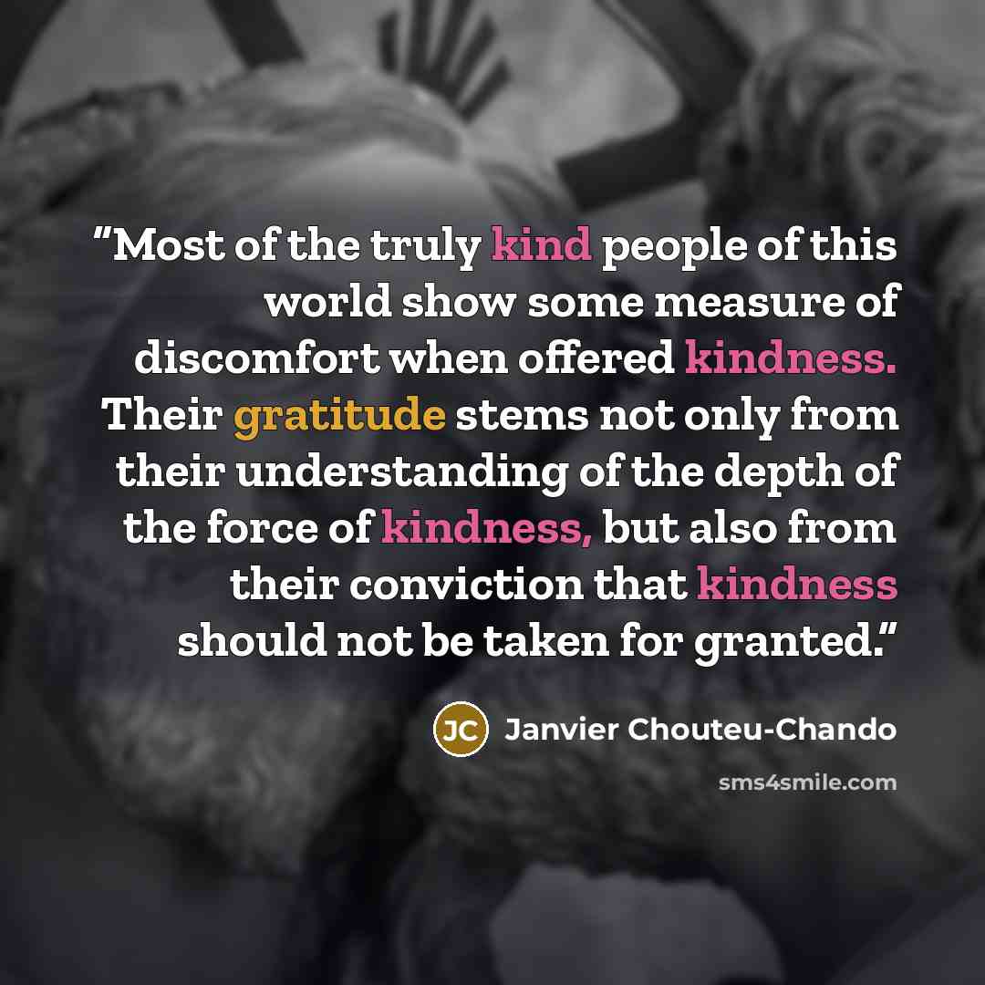 “Most of the truly kind people of this world show some measure of discomfort when offered kindness. Their gratitude stems not only from their understanding of the depth of the force of kindness, but also from their conviction that kindness should not be taken for granted.” quote by Janvier Chouteu-Chando