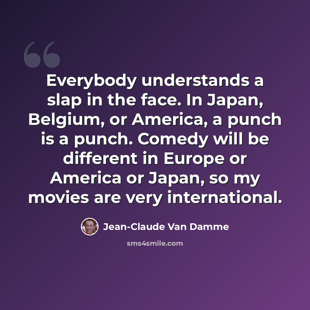 “Everybody understands a slap in the face. In Japan, Belgium, or America, a punch is a punch. Comedy will be different in Europe or America or Japan, so my movies are very international.” quote by Jean-Claude Van Damme