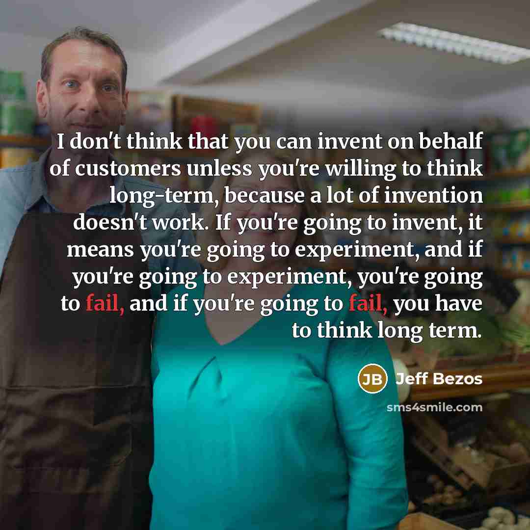 “I don't think that you can invent on behalf of customers unless you're willing to think long-term, because a lot of invention doesn't work. If you're going to invent, it means you're going to experiment, and if you're going to experiment, you're going to fail, and if you're going to fail, you have…” quote by Jeff Bezos
