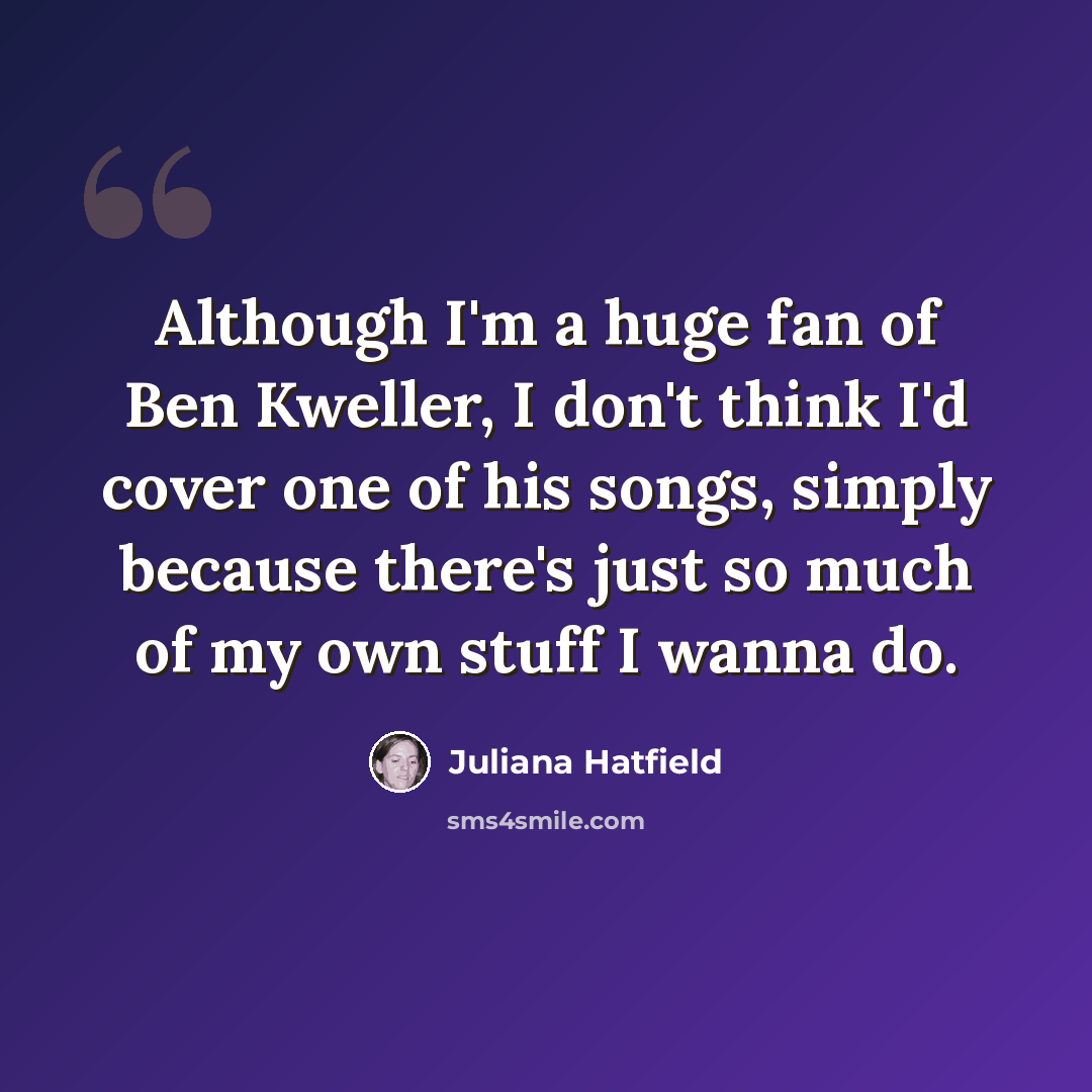 “Although I'm a huge fan of Ben Kweller, I don't think I'd cover one of his songs, simply because there's just so much of my own stuff I wanna do.” quote by Juliana Hatfield