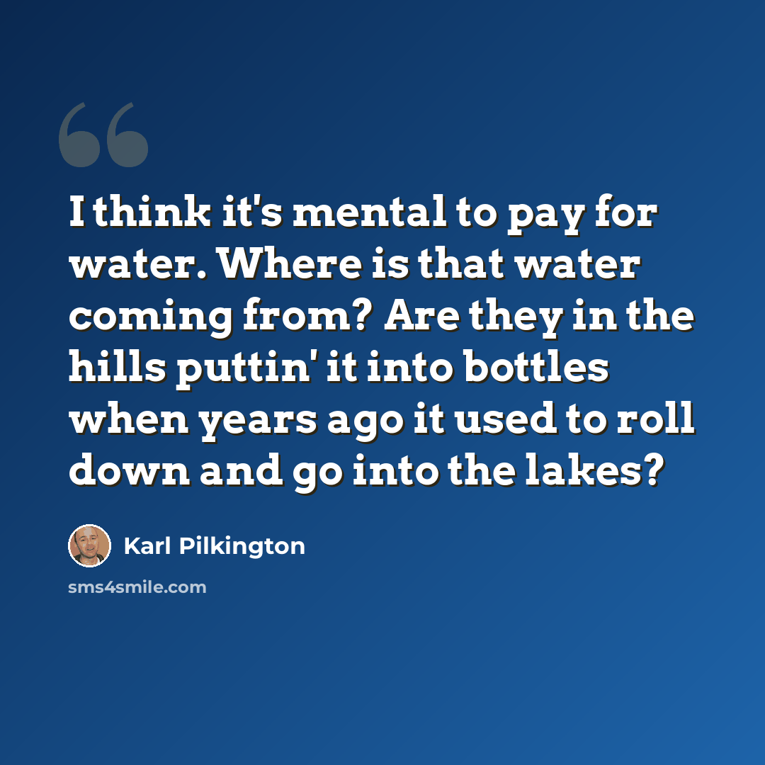 “I think it's mental to pay for water. Where is that water coming from? Are they in the hills puttin' it into bottles when years ago it used to roll down and go into the lakes?” quote by Karl Pilkington