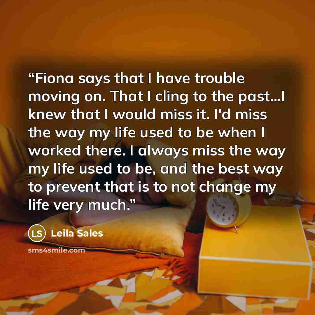 “Fiona says that I have trouble moving on. That I cling to the past...I knew that I would miss it. I'd miss the way my life used to be when I worked there. I always miss the way my life used to be, and the best way to prevent that is to not change my life very much.” quote by Leila Sales
