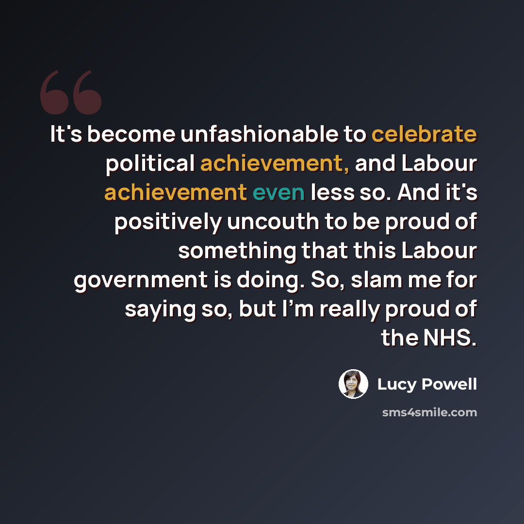 “It's become unfashionable to celebrate political achievement, and Labour achievement even less so. And it's positively uncouth to be proud of something that this Labour government is doing. So, slam me for saying so, but I'm really proud of the NHS.” quote by Lucy Powell