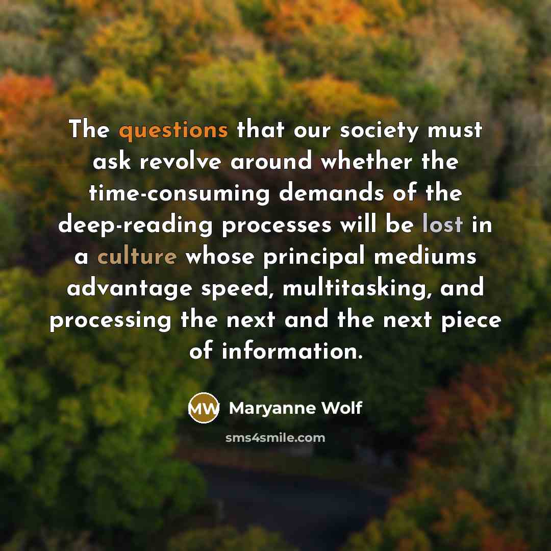 “The questions that our society must ask revolve around whether the time-consuming demands of the deep-reading processes will be lost in a culture whose principal mediums advantage speed, multitasking, and processing the next and the next piece of information.” quote by Maryanne Wolf