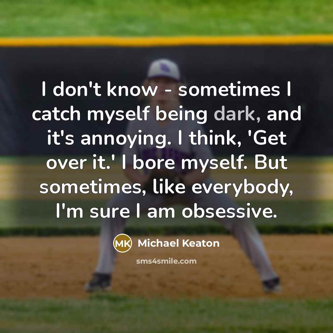 “I don't know - sometimes I catch myself being dark, and it's annoying. I think, 'Get over it.' I bore myself. But sometimes, like everybody, I'm sure I am obsessive.” quote by Michael Keaton