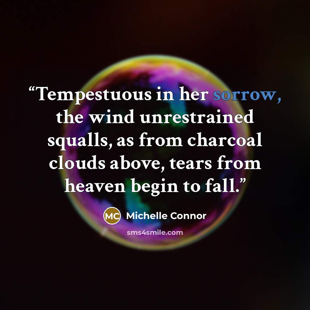 “Tempestuous in her sorrow, the wind unrestrained squalls, as from charcoal clouds above, tears from heaven begin to fall.” quote by Michelle Connor
