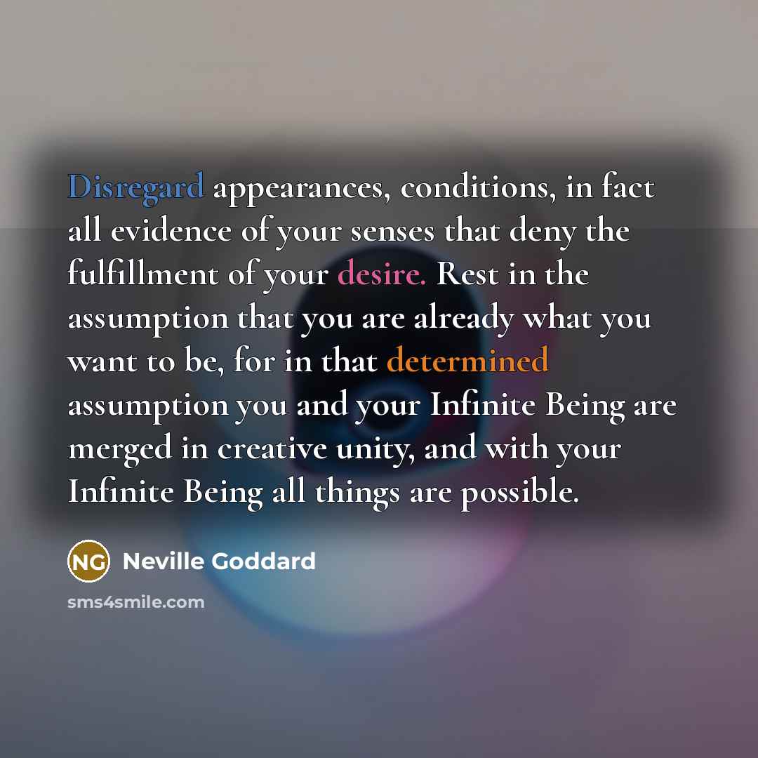 “Disregard appearances, conditions, in fact all evidence of your senses that deny the fulfillment of your desire. Rest in the assumption that you are already what you want to be, for in that determined assumption you and your Infinite Being are merged in creative unity, and with your Infinite Being…” quote by Neville Goddard