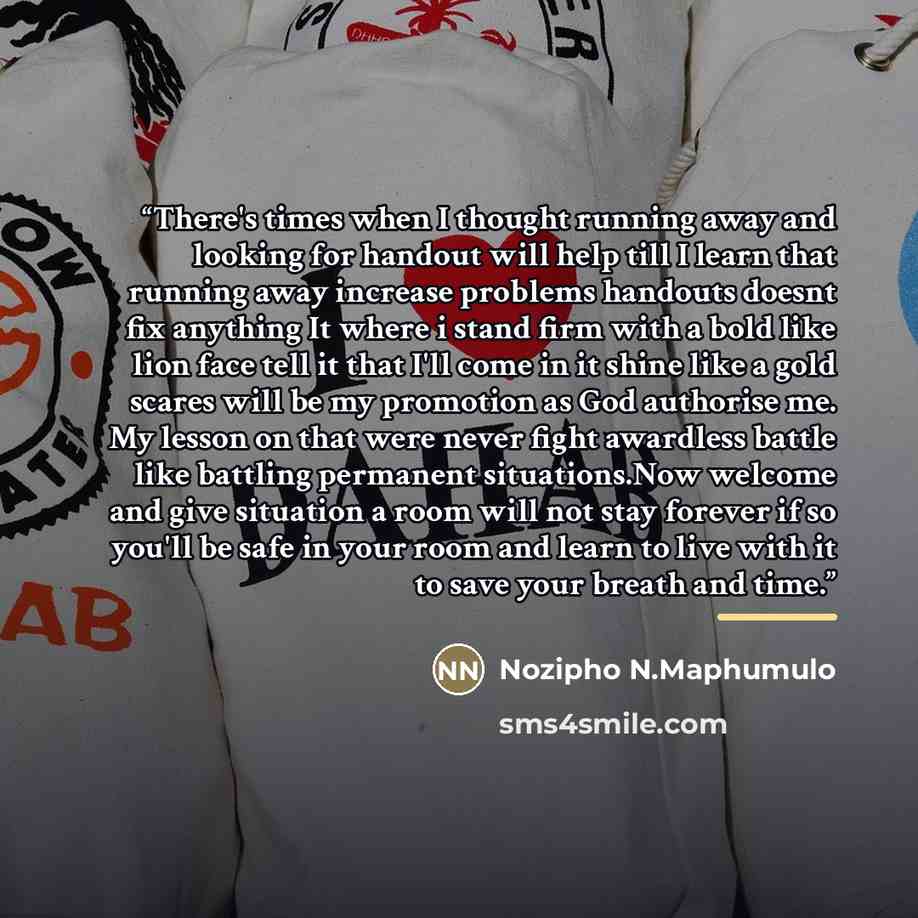 “There's times when I thought running away and looking for handout will help till I learn that running away increase problems handouts doesnt fix anything It where i stand firm with a bold like lion face tell it that I'll come in it shine like a gold scares will be my promotion as God authorise me…” quote by Nozipho N.Maphumulo