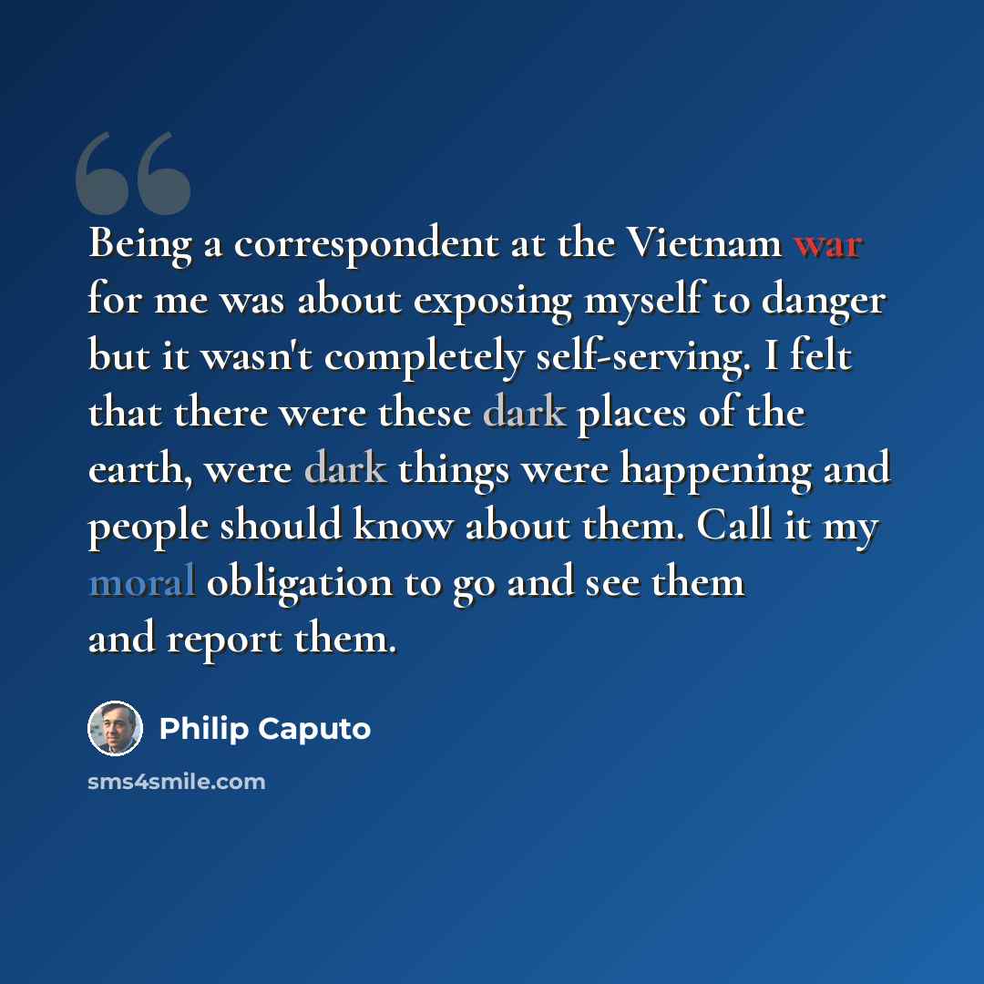 “Being a correspondent at the Vietnam war for me was about exposing myself to danger but it wasn't completely self-serving. I felt that there were these dark places of the earth, were dark things were happening and people should know about them. Call it my moral obligation to go and see them and…” quote by Philip Caputo