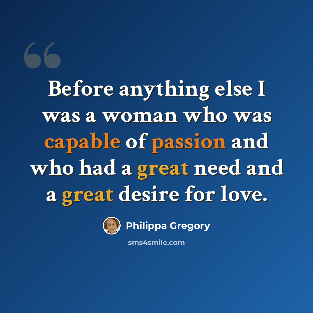 “Before anything else I was a woman who was capable of passion and who had a great need and a great desire for love.” quote by Philippa Gregory