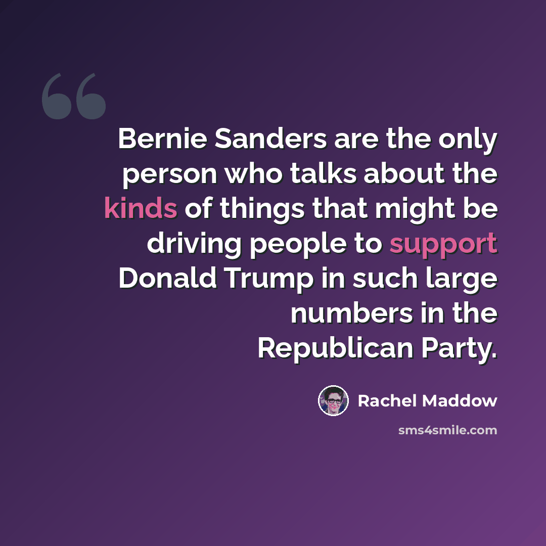 “Bernie Sanders are the only person who talks about the kinds of things that might be driving people to support Donald Trump in such large numbers in the Republican Party.” quote by Rachel Maddow