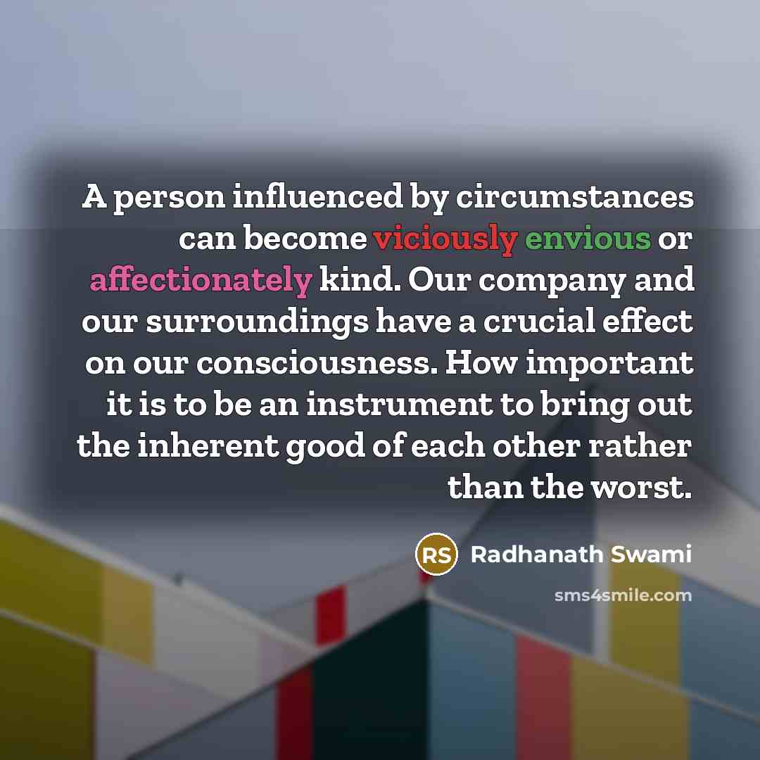 “A person influenced by circumstances can become viciously envious or affectionately kind. Our company and our surroundings have a crucial effect on our consciousness. How important it is to be an instrument to bring out the inherent good of each other rather than the worst.” quote by Radhanath Swami