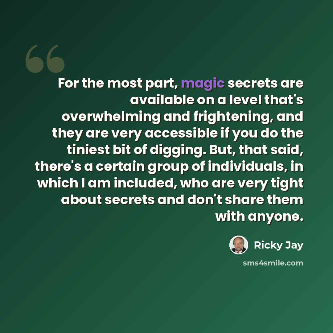 “For the most part, magic secrets are available on a level that's overwhelming and frightening, and they are very accessible if you do the tiniest bit of digging. But, that said, there's a certain group of individuals, in which I am included, who are very tight about secrets and don't share them…” quote by Ricky Jay