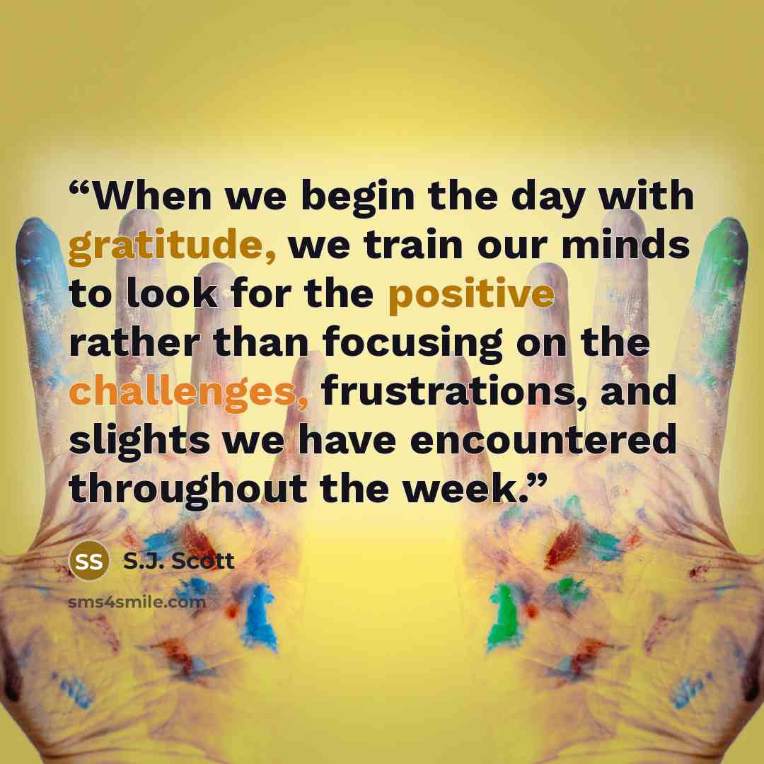“When we begin the day with gratitude, we train our minds to look for the positive rather than focusing on the challenges, frustrations, and slights we have encountered throughout the week.” quote by S.J. Scott