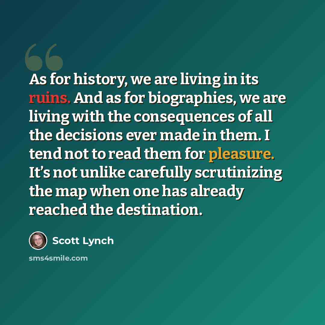 “As for history, we are living in its ruins. And as for biographies, we are living with the consequences of all the decisions ever made in them. I tend not to read them for pleasure. It’s not unlike carefully scrutinizing the map when one has already reached the destination.” quote by Scott Lynch