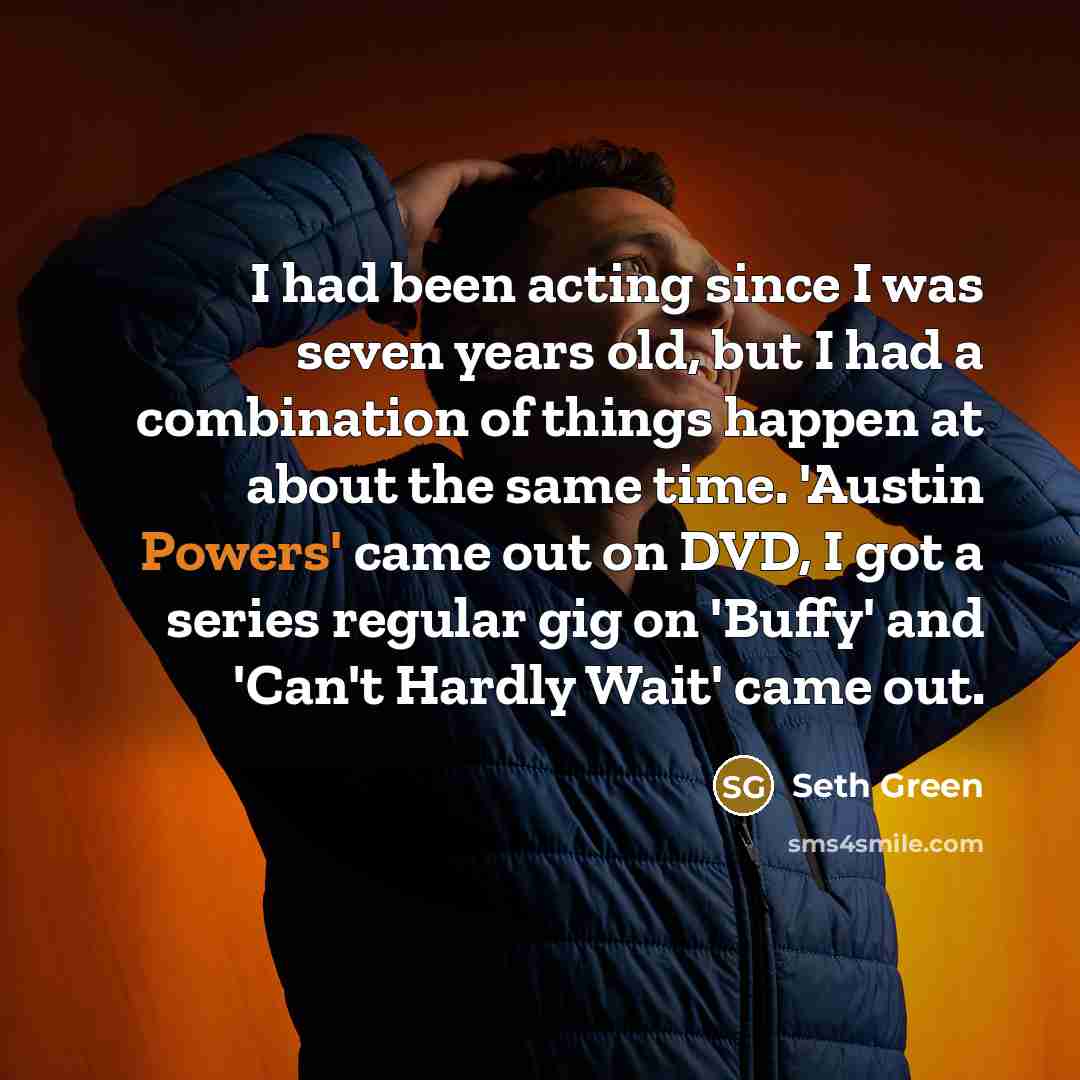 “I had been acting since I was seven years old, but I had a combination of things happen at about the same time. 'Austin Powers' came out on DVD, I got a series regular gig on 'Buffy' and 'Can't Hardly Wait' came out.” quote by Seth Green