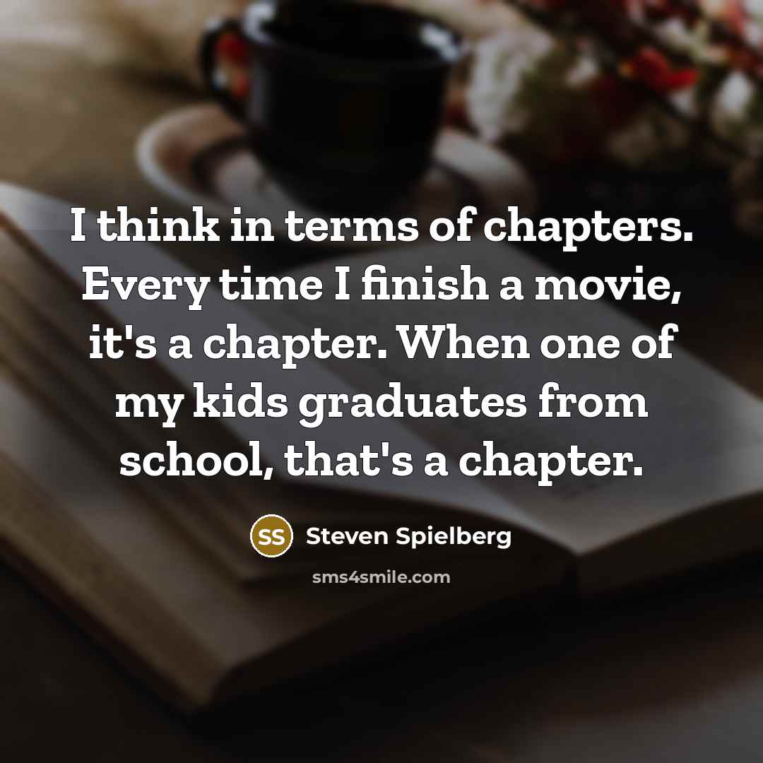 “I think in terms of chapters. Every time I finish a movie, it's a chapter. When one of my kids graduates from school, that's a chapter.” quote by Steven Spielberg