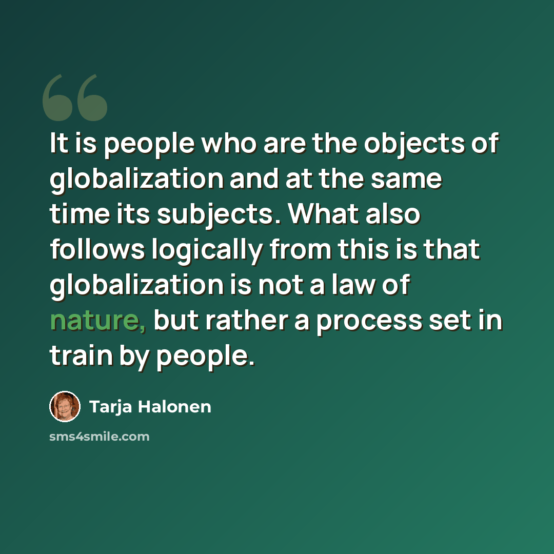 “It is people who are the objects of globalization and at the same time its subjects. What also follows logically from this is that globalization is not a law of nature, but rather a process set in train by people.” quote by Tarja Halonen