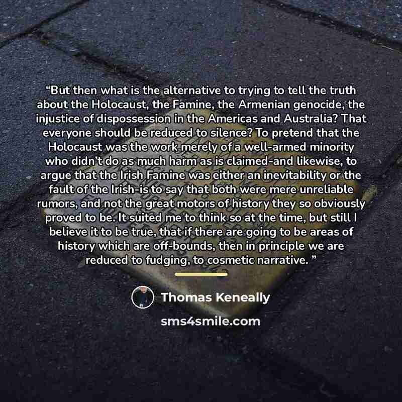 “But then what is the alternative to trying to tell the truth about the Holocaust, the Famine, the Armenian genocide, the injustice of dispossession in the Americas and Australia? That everyone should be reduced to silence? To pretend that the Holocaust was the work merely of a well-armed minority…” quote by Thomas Keneally