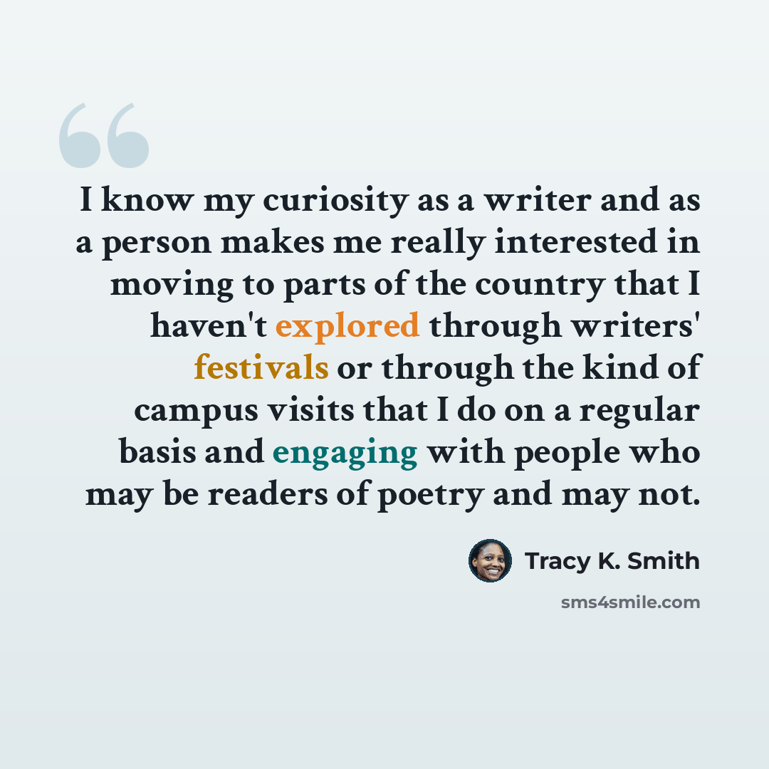 “I know my curiosity as a writer and as a person makes me really interested in moving to parts of the country that I haven't explored through writers' festivals or through the kind of campus visits that I do on a regular basis and engaging with people who may be readers of poetry and may not.” quote by Tracy K. Smith