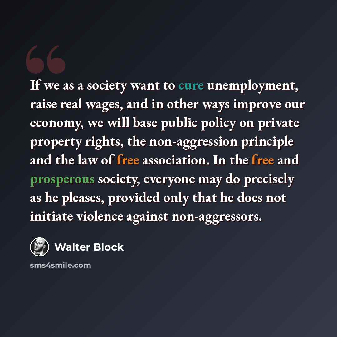 “If we as a society want to cure unemployment, raise real wages, and in other ways improve our economy, we will base public policy on private property rights, the non-aggression principle and the law of free association. In the free and prosperous society, everyone may do precisely as he pleases…” quote by Walter Block