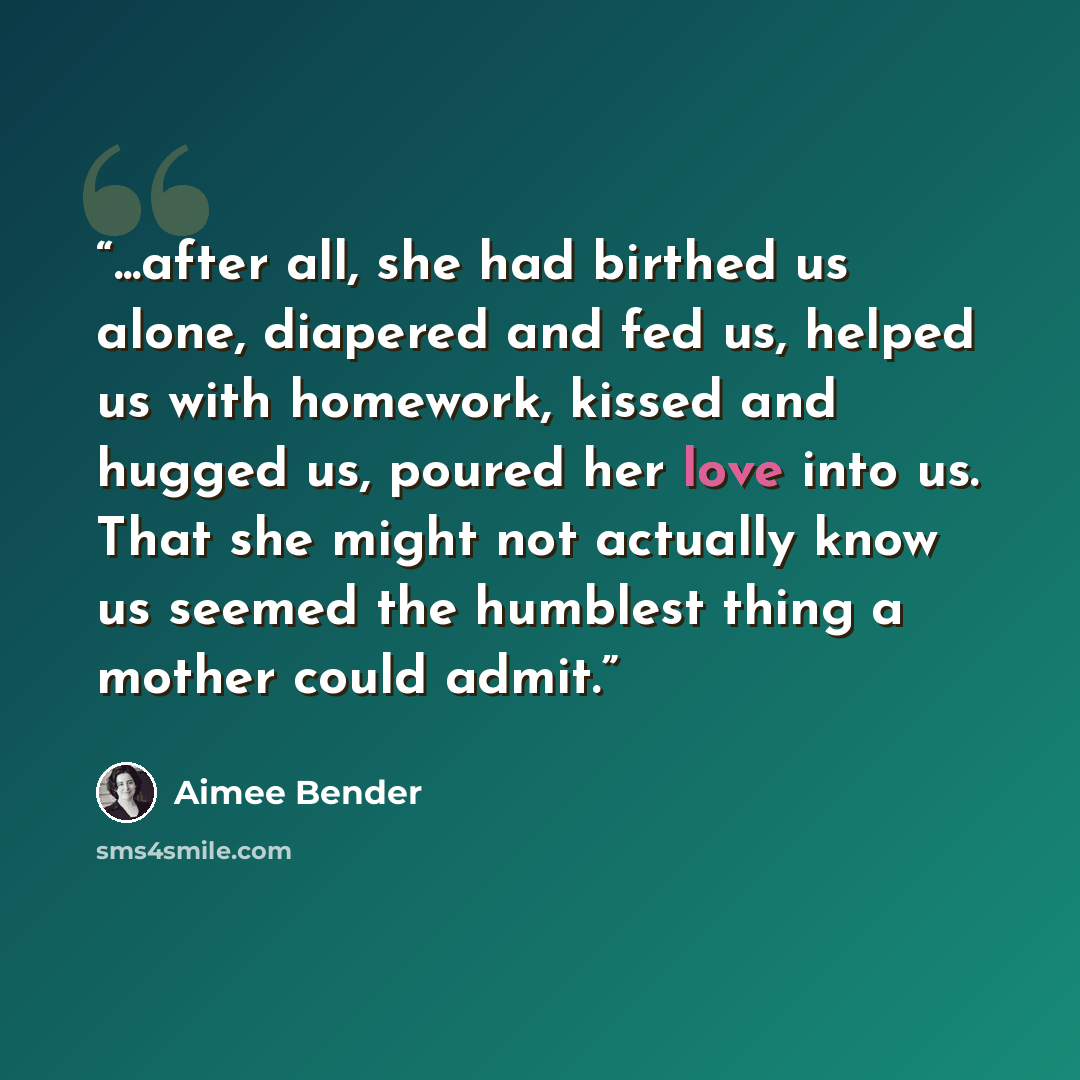 “...after all, she had birthed us alone, diapered and fed us, helped us with homework, kissed and hugged us, poured her love into us. That she might not actually know us seemed the humblest thing a mother could admit.” quote by Aimee Bender