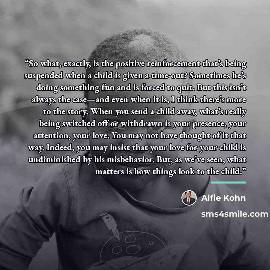 “So what, exactly, is the positive reinforcement that’s being suspended when a child is given a time-out? Sometimes he’s doing something fun and is forced to quit. But this isn’t always the case—and even when it is, I think there’s more to the story. When you send a child away, what’s really being…” quote by Alfie Kohn